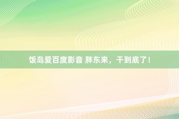 饭岛爱百度影音 胖东来，干到底了！