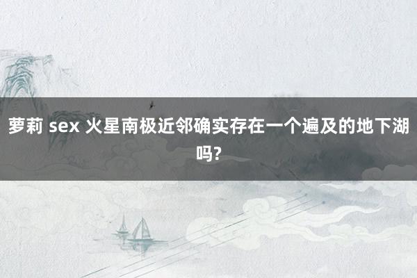 萝莉 sex 火星南极近邻确实存在一个遍及的地下湖吗?