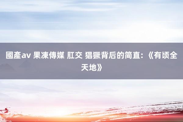國產av 果凍傳媒 肛交 猖獗背后的简直: 《有顷全天地》