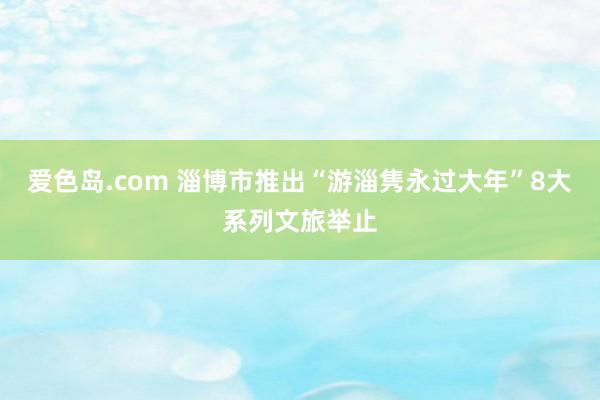 爱色岛.com 淄博市推出“游淄隽永过大年”8大系列文旅举止