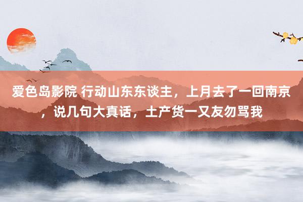 爱色岛影院 行动山东东谈主，上月去了一回南京，说几句大真话，土产货一又友勿骂我