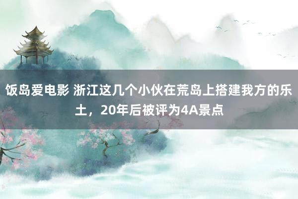 饭岛爱电影 浙江这几个小伙在荒岛上搭建我方的乐土，20年后被评为4A景点