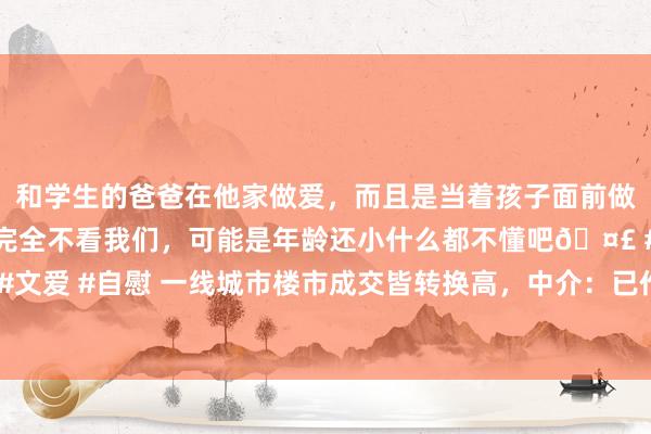 和学生的爸爸在他家做爱，而且是当着孩子面前做爱，太刺激了，孩子完全不看我们，可能是年龄还小什么都不懂吧🤣 #同城 #文爱 #自慰 一线城市楼市成交皆转换高，中介：已作念好理财“金三银四”的准备
