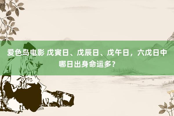 爱色岛电影 戊寅日、戊辰日、戊午日，六戊日中哪日出身命运多？