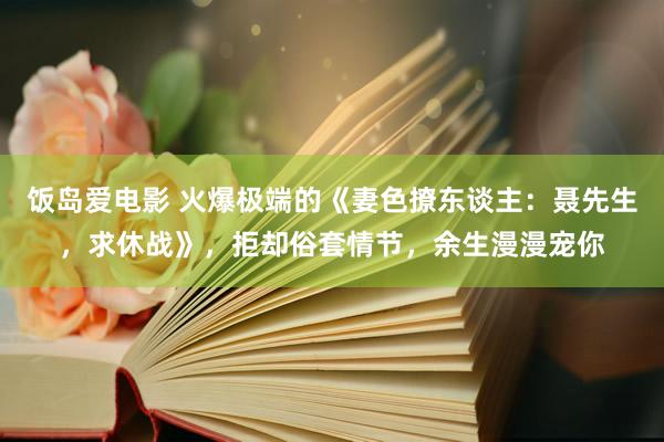 饭岛爱电影 火爆极端的《妻色撩东谈主：聂先生，求休战》，拒却俗套情节，余生漫漫宠你