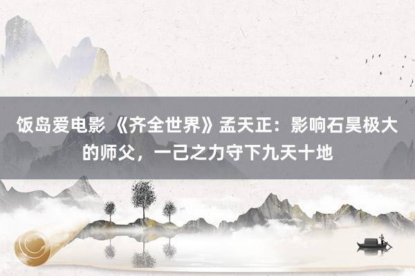 饭岛爱电影 《齐全世界》孟天正：影响石昊极大的师父，一己之力守下九天十地