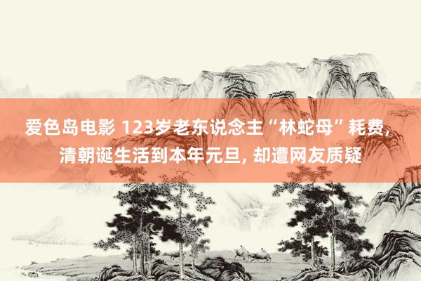 爱色岛电影 123岁老东说念主“林蛇母”耗费， 清朝诞生活到本年元旦， 却遭网友质疑