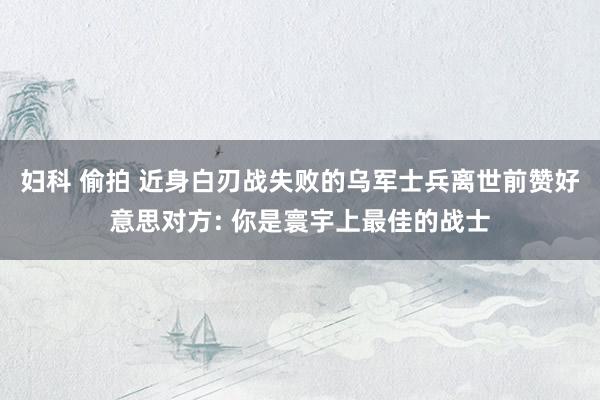 妇科 偷拍 近身白刃战失败的乌军士兵离世前赞好意思对方: 你是寰宇上最佳的战士