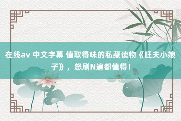在线av 中文字幕 值取得味的私藏读物《旺夫小娘子》，怒刷N遍都值得！
