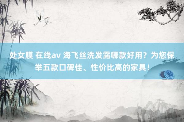 处女膜 在线av 海飞丝洗发露哪款好用？为您保举五款口碑佳、性价比高的家具！