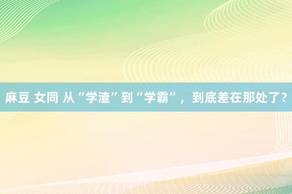 麻豆 女同 从“学渣”到“学霸”，到底差在那处了？