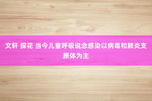 文轩 探花 当今儿童呼吸说念感染以病毒和肺炎支原体为主