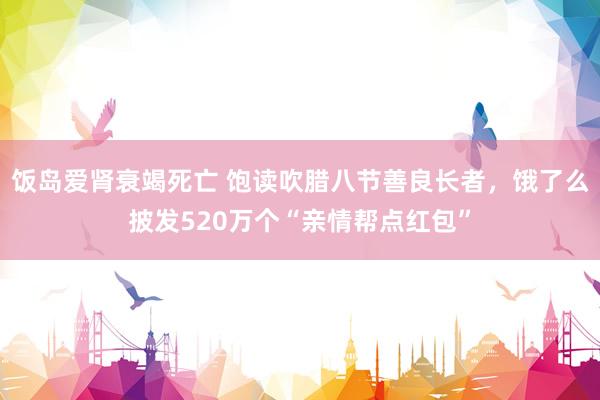 饭岛爱肾衰竭死亡 饱读吹腊八节善良长者，饿了么披发520万个“亲情帮点红包”