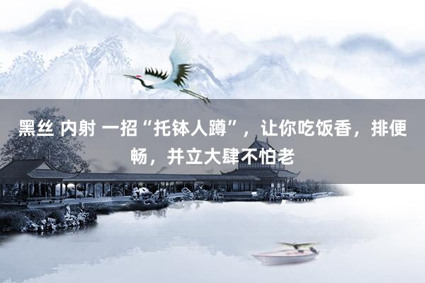 黑丝 内射 一招“托钵人蹲”，让你吃饭香，排便畅，并立大肆不怕老