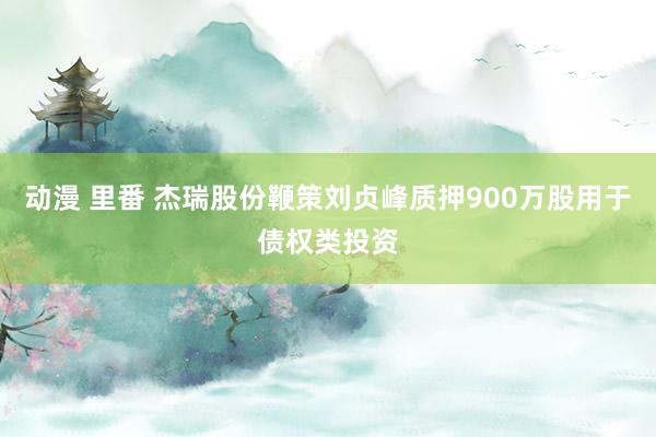 动漫 里番 杰瑞股份鞭策刘贞峰质押900万股用于债权类投资