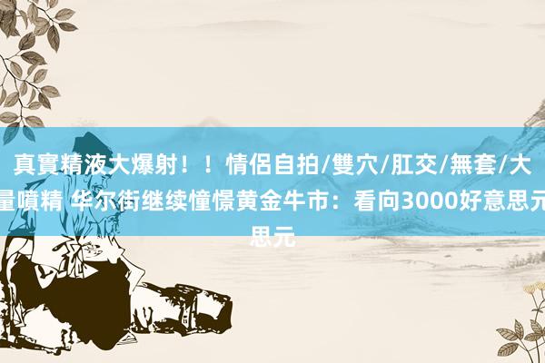 真實精液大爆射！！情侶自拍/雙穴/肛交/無套/大量噴精 华尔街继续憧憬黄金牛市：看向3000好意思元