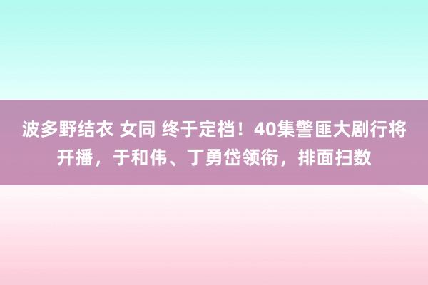 波多野结衣 女同 终于定档！40集警匪大剧行将开播，于和伟、丁勇岱领衔，排面扫数