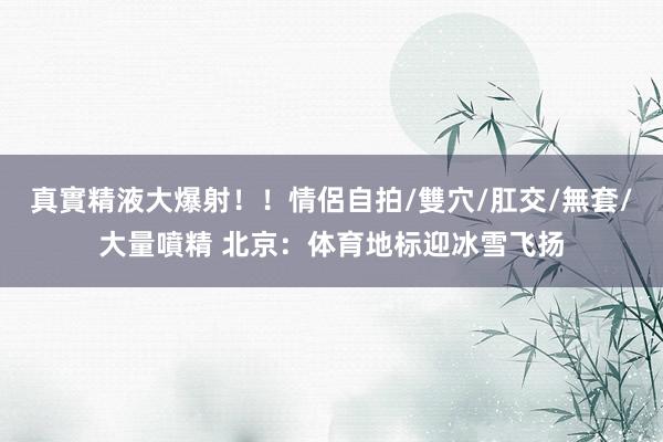 真實精液大爆射！！情侶自拍/雙穴/肛交/無套/大量噴精 北京：体育地标迎冰雪飞扬