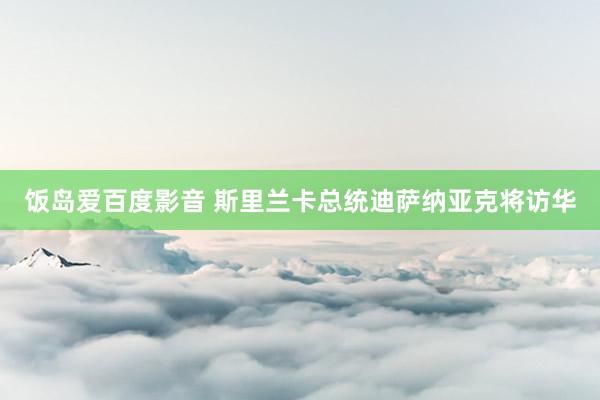 饭岛爱百度影音 斯里兰卡总统迪萨纳亚克将访华