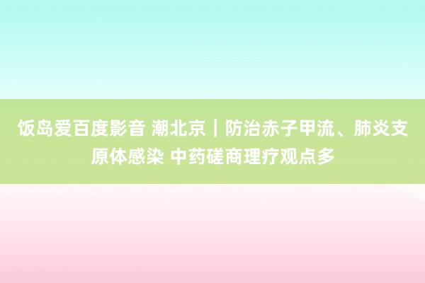 饭岛爱百度影音 潮北京｜防治赤子甲流、肺炎支原体感染 中药磋商理疗观点多