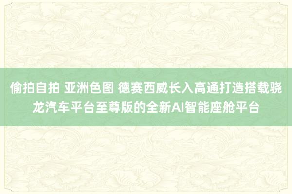 偷拍自拍 亚洲色图 德赛西威长入高通打造搭载骁龙汽车平台至尊版的全新AI智能座舱平台