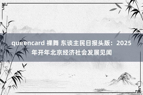 queencard 裸舞 东谈主民日报头版：2025年开年北京经济社会发展见闻