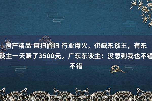 国产精品 自拍偷拍 行业爆火，仍缺东谈主，有东谈主一天赚了3500元，广东东谈主：没思到我也不错