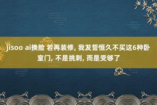 jisoo ai换脸 若再装修， 我发誓恒久不买这6种卧室门， 不是挑刺， 而是受够了