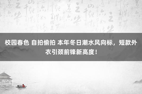 校园春色 自拍偷拍 本年冬日潮水风向标，短款外衣引颈前锋新高度！