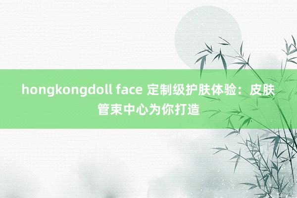 hongkongdoll face 定制级护肤体验：皮肤管束中心为你打造