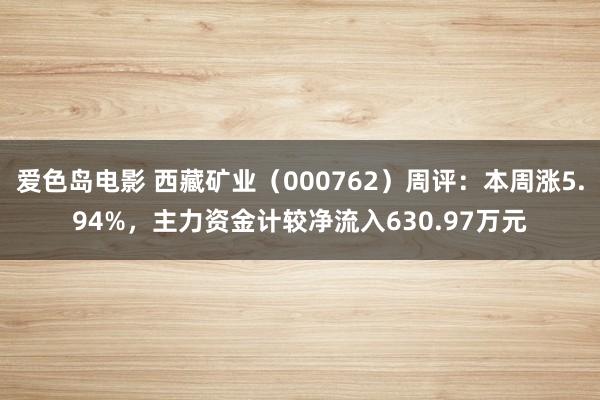 爱色岛电影 西藏矿业（000762）周评：本周涨5.94%，主力资金计较净流入630.97万元