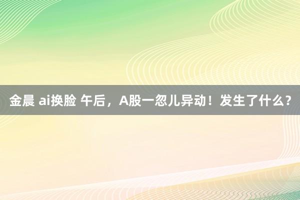 金晨 ai换脸 午后，A股一忽儿异动！发生了什么？