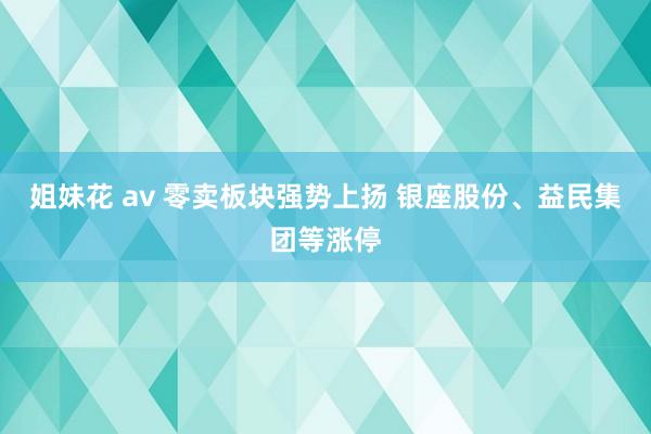 姐妹花 av 零卖板块强势上扬 银座股份、益民集团等涨停