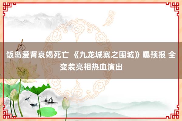 饭岛爱肾衰竭死亡 《九龙城寨之围城》曝预报 全变装亮相热血演出