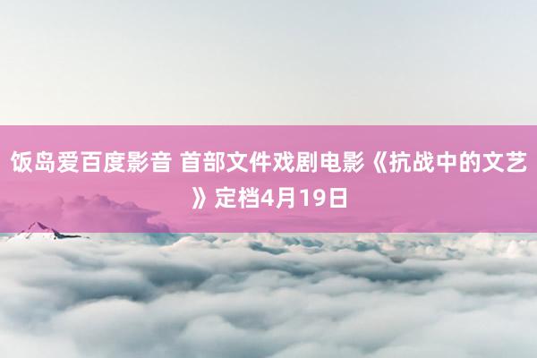 饭岛爱百度影音 首部文件戏剧电影《抗战中的文艺》定档4月19日