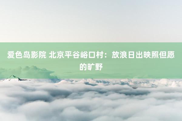 爱色岛影院 北京平谷峪口村：放浪日出映照但愿的旷野
