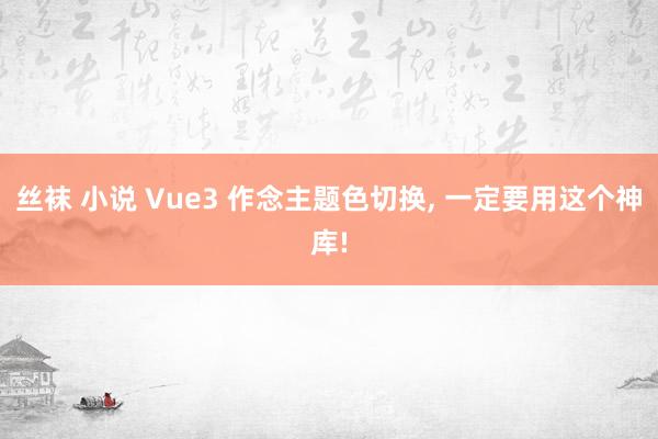 丝袜 小说 Vue3 作念主题色切换， 一定要用这个神库!