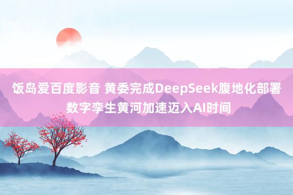 饭岛爱百度影音 黄委完成DeepSeek腹地化部署 数字孪生黄河加速迈入AI时间