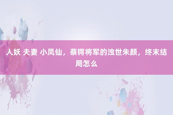 人妖 夫妻 小凤仙，蔡锷将军的浊世朱颜，终末结局怎么