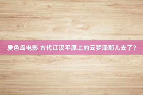 爱色岛电影 古代江汉平原上的云梦泽那儿去了？