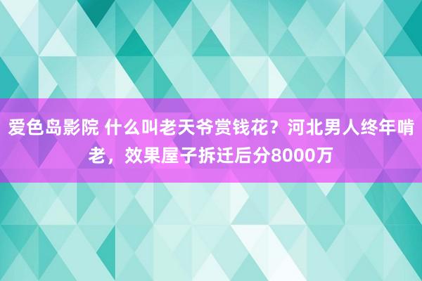 爱色岛影院 什么叫老天爷赏钱花？河北男人终年啃老，效果屋子拆迁后分8000万