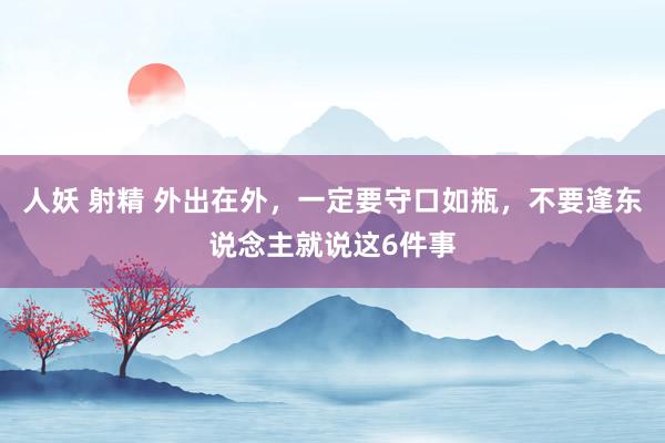 人妖 射精 外出在外，一定要守口如瓶，不要逢东说念主就说这6件事