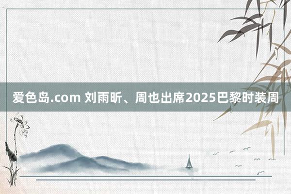 爱色岛.com 刘雨昕、周也出席2025巴黎时装周