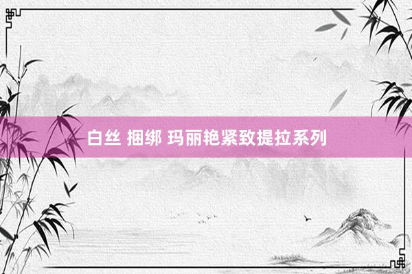 白丝 捆绑 玛丽艳紧致提拉系列