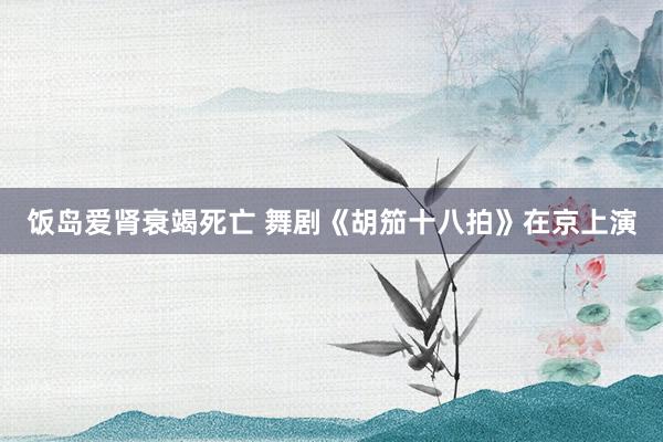 饭岛爱肾衰竭死亡 舞剧《胡笳十八拍》在京上演