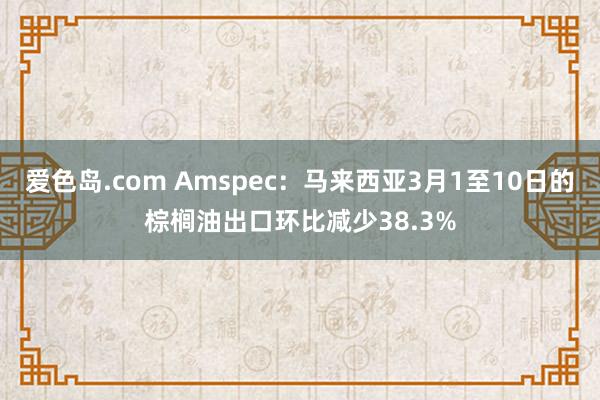 爱色岛.com Amspec：马来西亚3月1至10日的棕榈油出口环比减少38.3%