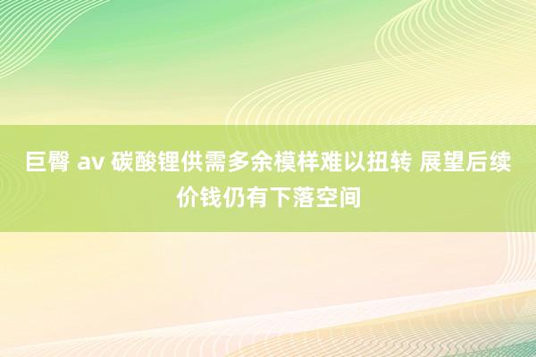 巨臀 av 碳酸锂供需多余模样难以扭转 展望后续价钱仍有下落空间