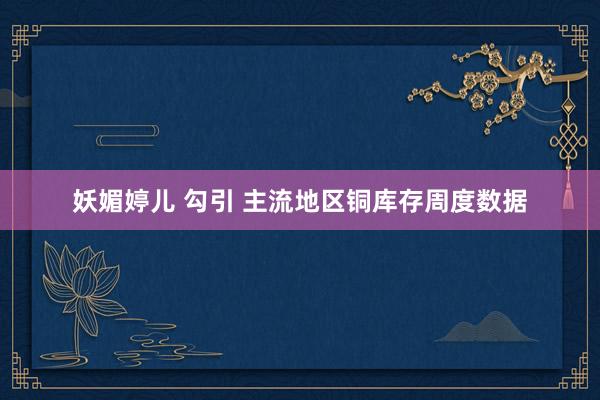 妖媚婷儿 勾引 主流地区铜库存周度数据