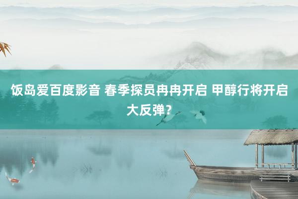 饭岛爱百度影音 春季探员冉冉开启 甲醇行将开启大反弹？