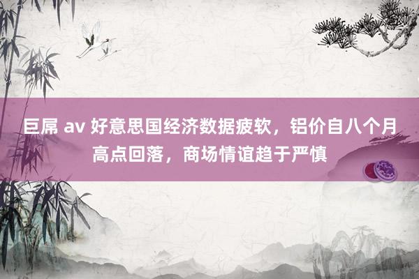 巨屌 av 好意思国经济数据疲软，铝价自八个月高点回落，商场情谊趋于严慎